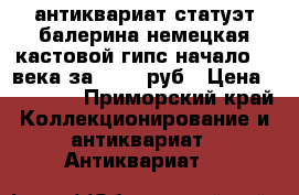 антиквариат статуэт.балерина немецкая кастовой гипс начало 20 века за 25000 руб › Цена ­ 25 000 - Приморский край Коллекционирование и антиквариат » Антиквариат   